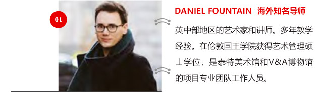 DANIEL FOUNTAIN 海外知名導(dǎo)師:英中部地區(qū)的藝術(shù)家和講師。多年教學(xué)經(jīng)驗。在倫敦國王學(xué)院獲得藝術(shù)管理碩士學(xué)位，是泰特美術(shù)館和V&A博物館的項目專業(yè)團隊工作人員。